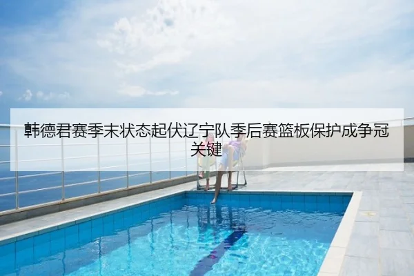 韩德君赛季末状态起伏辽宁队季后赛篮板保护成争冠关键